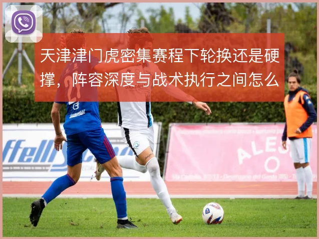 天津津门虎密集赛程下轮换还是硬撑,阵容深度与战术执行之间怎么取舍