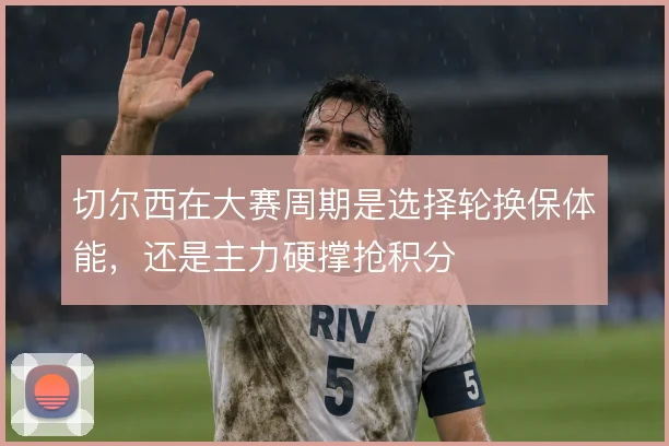 切尔西在大赛周期是选择轮换保体能,还是主力硬撑抢积分