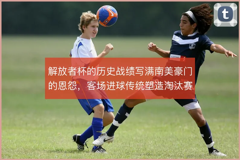 解放者杯的历史战绩写满南美豪门的恩怨,客场进球传统塑造淘汰赛气质