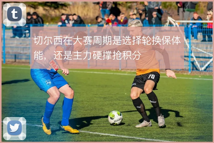 切尔西在大赛周期是选择轮换保体能,还是主力硬撑抢积分