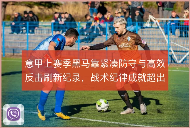 意甲上赛季黑马靠紧凑防守与高效反击刷新纪录，战术纪律成就超出预期