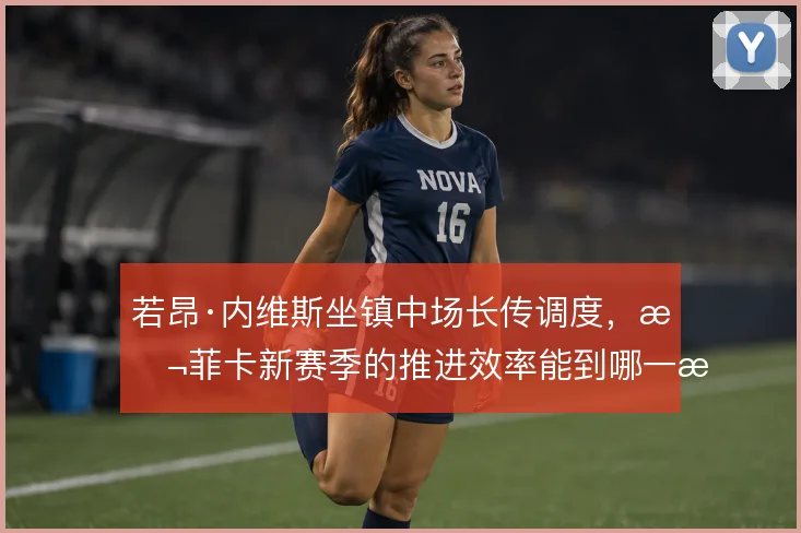 若昂·内维斯坐镇中场长传调度，本菲卡新赛季的推进效率能到哪一步