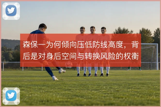 森保一为何倾向压低防线高度，背后是对身后空间与转换风险的权衡