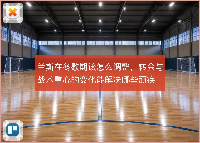 兰斯在冬歇期该怎么调整,转会与战术重心的变化能解决哪些顽疾