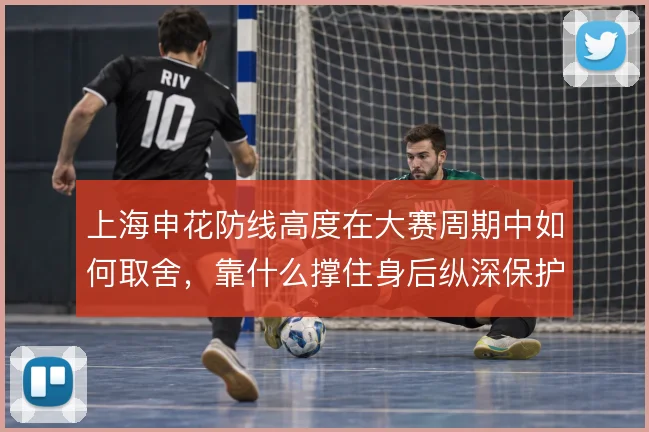 上海申花防线高度在大赛周期中如何取舍,靠什么撑住身后纵深保护
