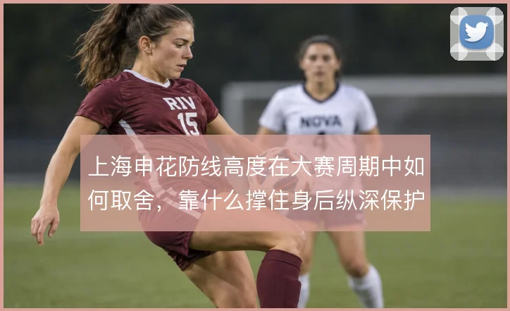 上海申花防线高度在大赛周期中如何取舍,靠什么撑住身后纵深保护