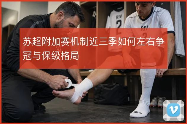苏超附加赛机制近三季如何左右争冠与保级格局