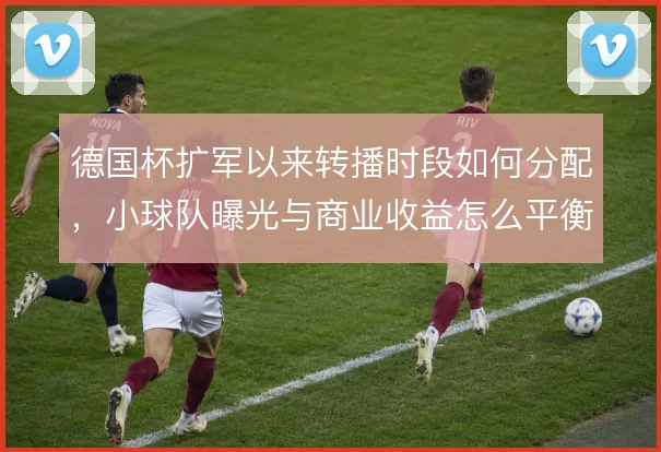 德国杯扩军以来转播时段如何分配，小球队曝光与商业收益怎么平衡