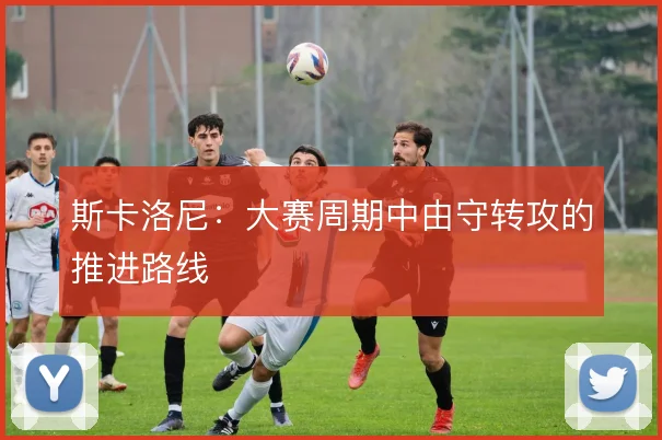 斯卡洛尼：大赛周期中由守转攻的推进路线