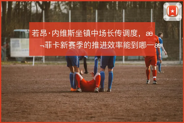 若昂·内维斯坐镇中场长传调度，本菲卡新赛季的推进效率能到哪一步