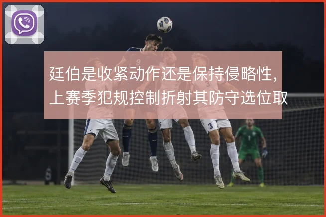 廷伯是收紧动作还是保持侵略性,上赛季犯规控制折射其防守选位取舍